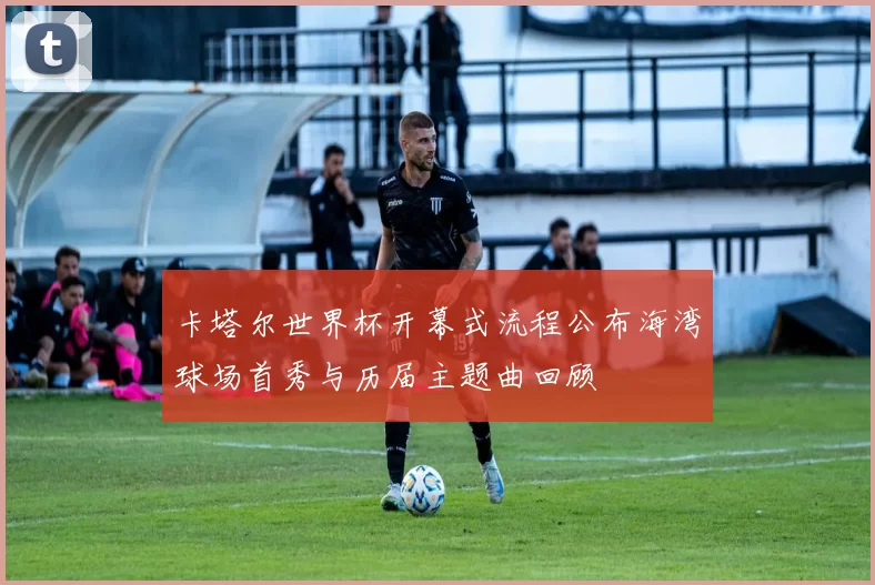 卡塔尔世界杯开幕式流程公布海湾球场首秀与历届主题曲回顾