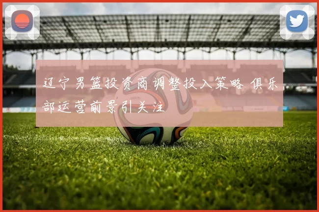 辽宁男篮投资商调整投入策略 俱乐部运营前景引关注