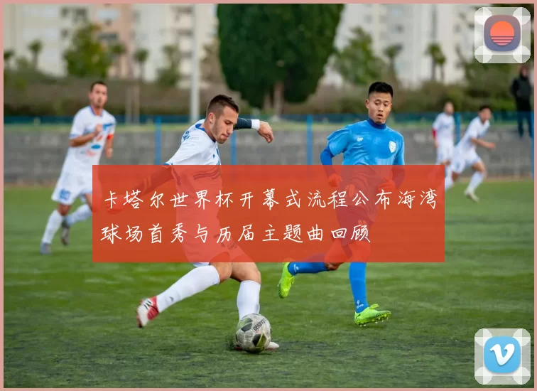 卡塔尔世界杯开幕式流程公布海湾球场首秀与历届主题曲回顾