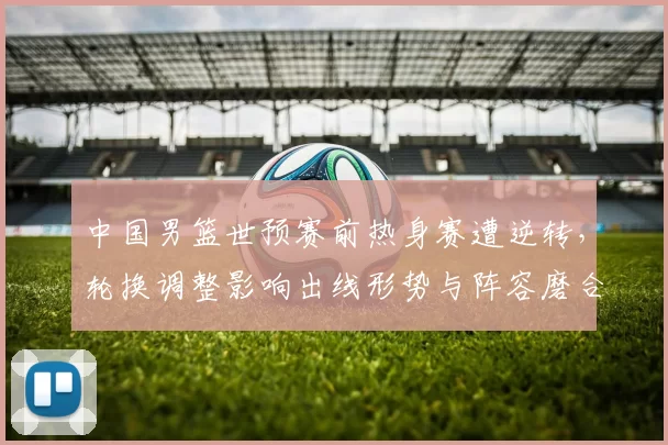 中国男篮世预赛前热身赛遭逆转,轮换调整影响出线形势与阵容磨合