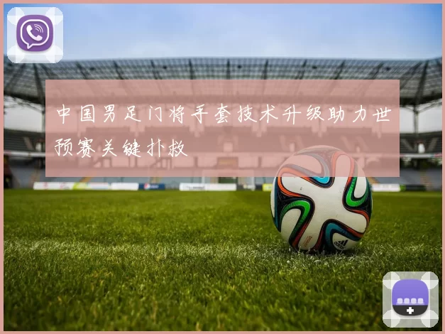 中国男足门将手套技术升级助力世预赛关键扑救