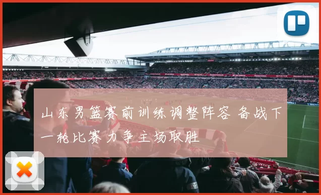 山东男篮赛前训练调整阵容 备战下一轮比赛力争主场取胜