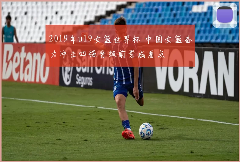 2019年u19女篮世界杯 中国女篮奋力冲击四强晋级前景成看点
