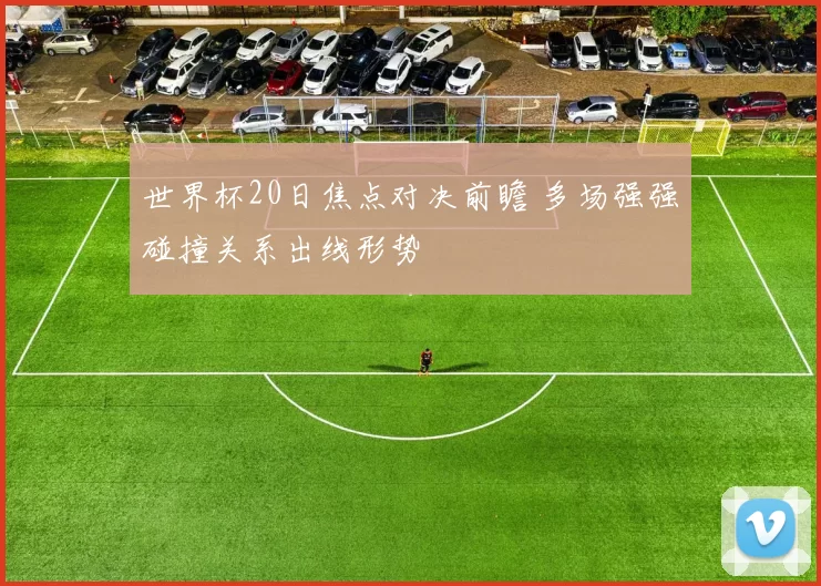 世界杯20日焦点对决前瞻 多场强强碰撞关系出线形势