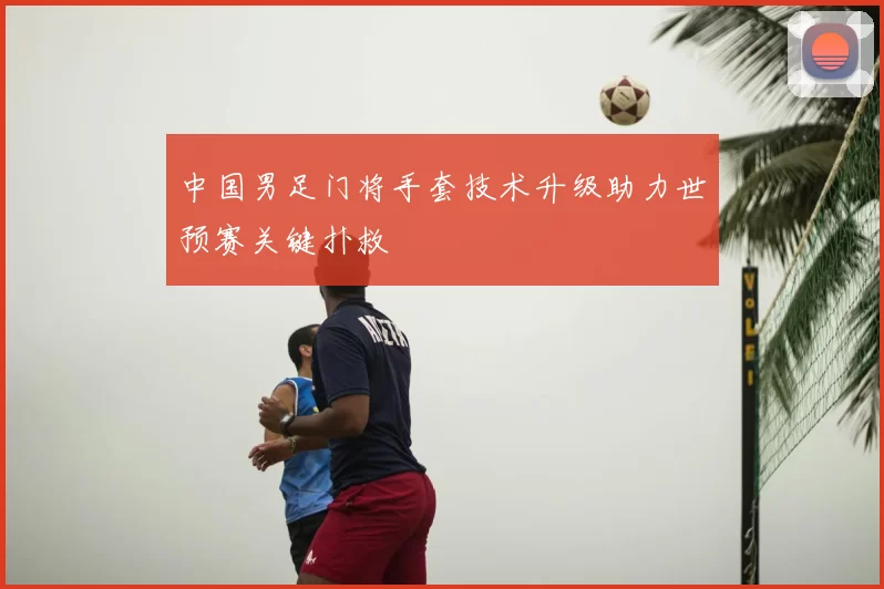 中国男足门将手套技术升级助力世预赛关键扑救