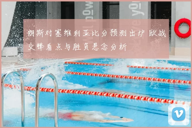 朗斯对塞维利亚比分预测出炉 欧战交锋看点与胜负悬念分析