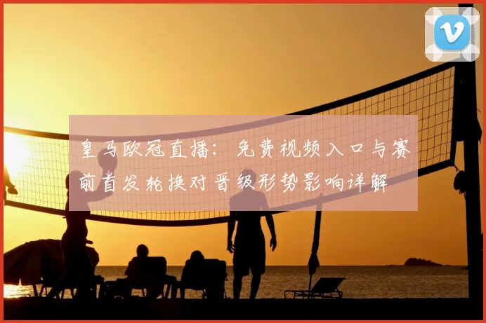 皇马欧冠直播:免费视频入口与赛前首发轮换对晋级形势影响详解