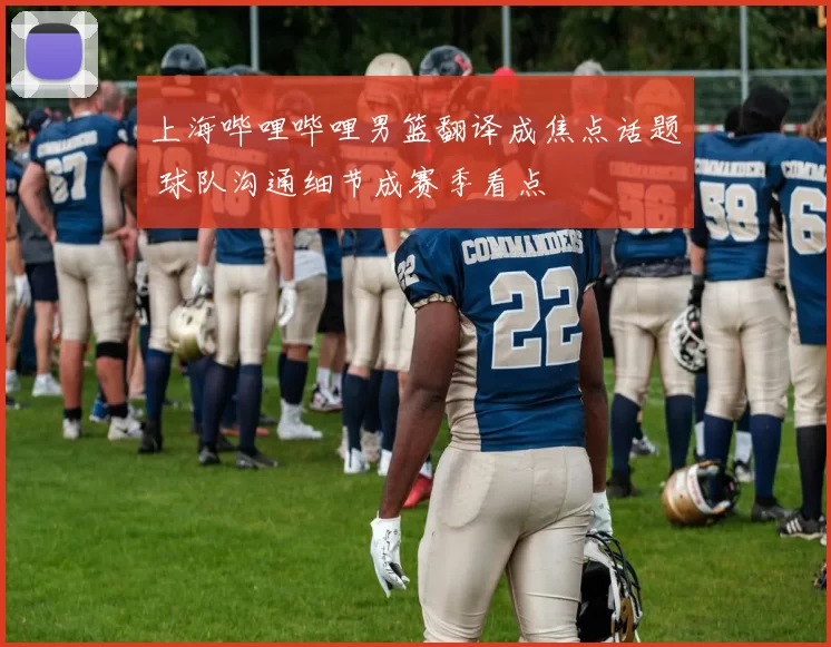 上海哔哩哔哩男篮翻译成焦点话题 球队沟通细节成赛季看点