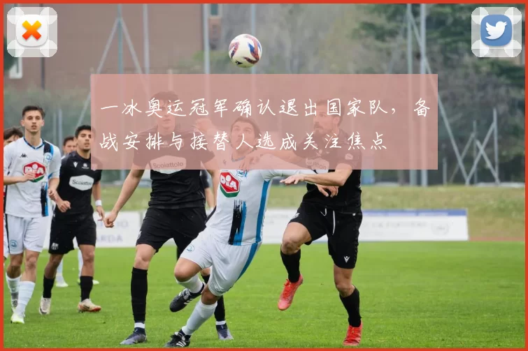 一冰奥运冠军确认退出国家队，备战安排与接替人选成关注焦点