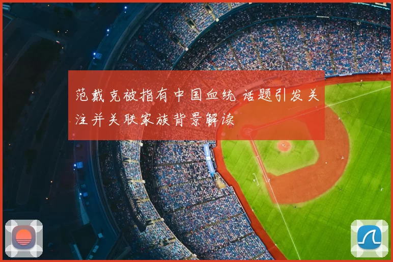 范戴克被指有中国血统 话题引发关注并关联家族背景解读