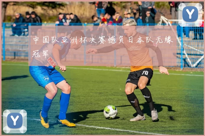 中国队亚洲杯决赛憾负日本队无缘冠军