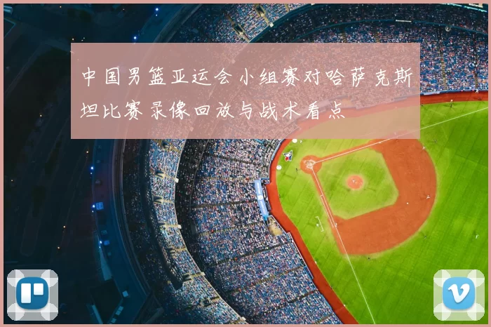 中国男篮亚运会小组赛对哈萨克斯坦比赛录像回放与战术看点