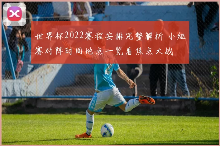 世界杯2022赛程安排完整解析 小组赛对阵时间地点一览看焦点大战