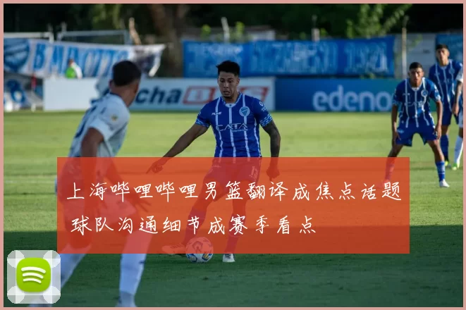 上海哔哩哔哩男篮翻译成焦点话题 球队沟通细节成赛季看点