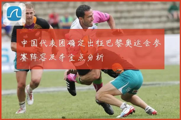 中国代表团确定出征巴黎奥运会参赛阵容及夺金点分析