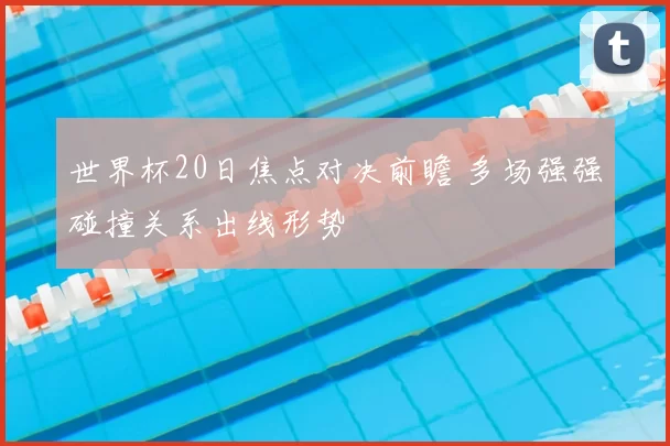 世界杯20日焦点对决前瞻 多场强强碰撞关系出线形势