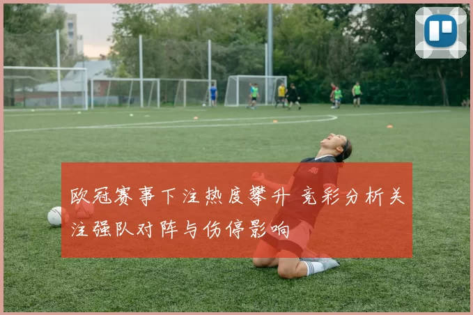 欧冠赛事下注热度攀升 竞彩分析关注强队对阵与伤停影响