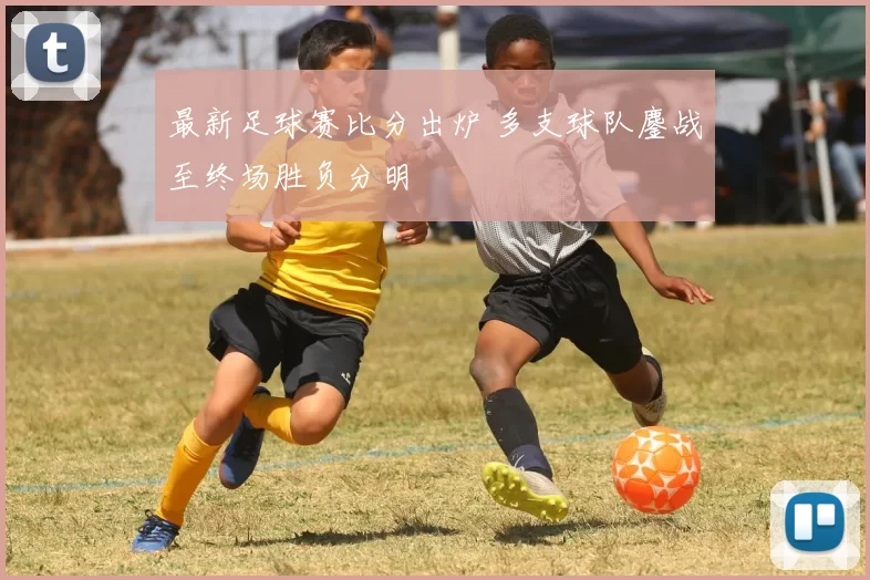 最新足球赛比分出炉 多支球队鏖战至终场胜负分明