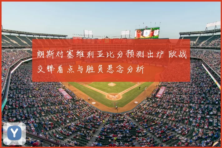 朗斯对塞维利亚比分预测出炉 欧战交锋看点与胜负悬念分析