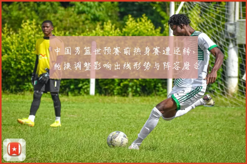 中国男篮世预赛前热身赛遭逆转,轮换调整影响出线形势与阵容磨合