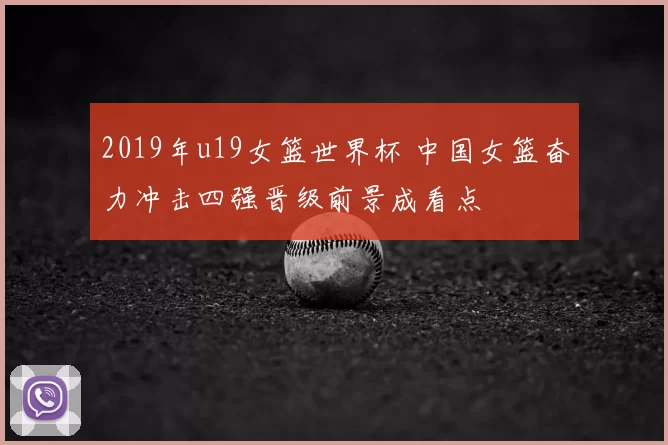 2019年u19女篮世界杯 中国女篮奋力冲击四强晋级前景成看点
