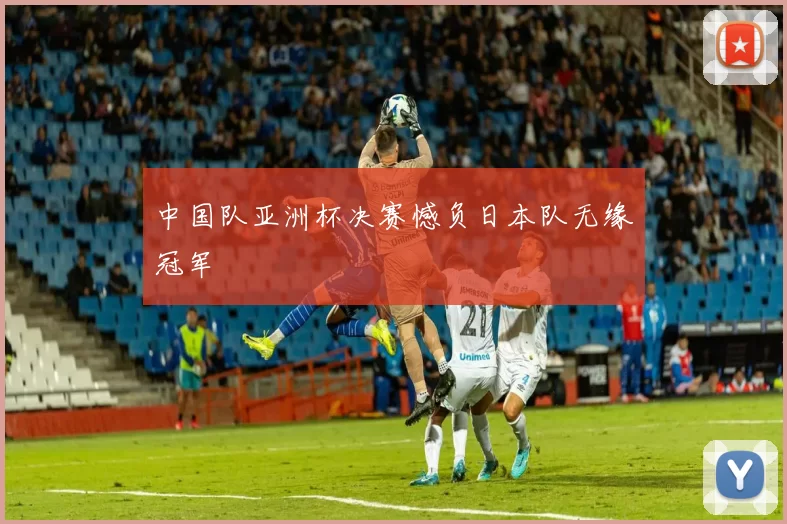中国队亚洲杯决赛憾负日本队无缘冠军