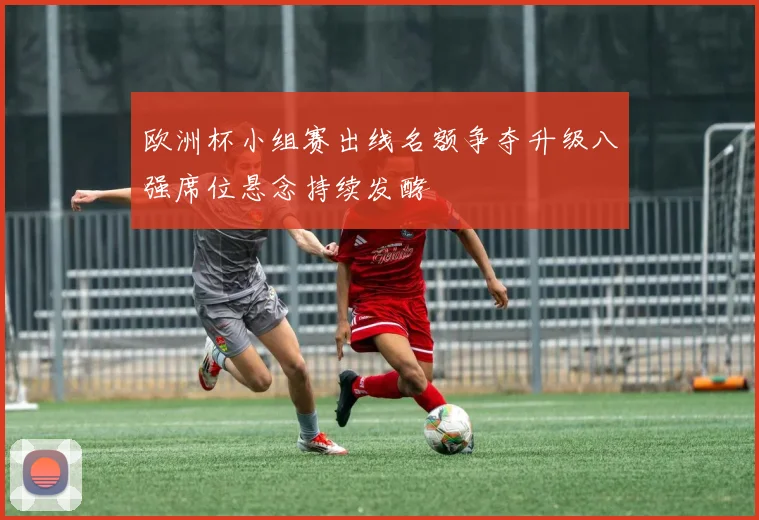 欧洲杯小组赛出线名额争夺升级八强席位悬念持续发酵