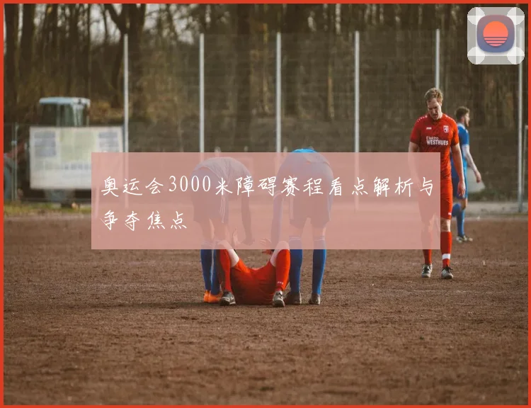 奥运会3000米障碍赛程看点解析与争夺焦点