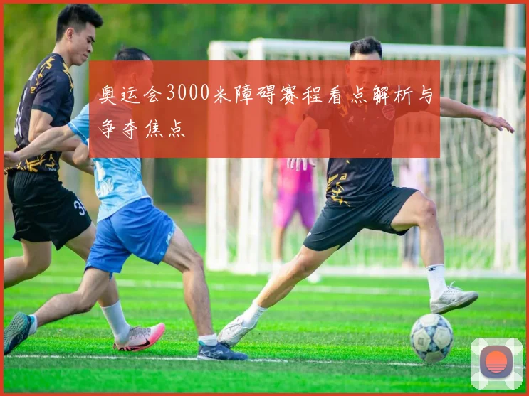 奥运会3000米障碍赛程看点解析与争夺焦点